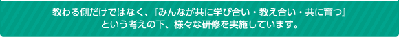 教わる側だけではなく、『みんなが共に学び合い・教え合い・共に育つ』という考えの下、様々な研修を実施しています。