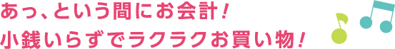 あっ、という間にお会計！小銭いらずでラクラクお買い物！